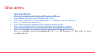 Resources
○ https://dvd.netflix.com/
○ https://www.statista.com/chart/12646/netflix-annual-profit-loss/
○ https://finance.yahoo.com/quote/NFLX/history?p=NFLX
○ https://www.recode.net/2018/5/23/17386696/netflix-reed-hastings-comcast-worth-more
○ https://help.netflix.com/en/node/4976
○ https://www.newsweek.com/netflix-hulu-amazon-streaming-674619
○ https://www.tomsguide.com/us/best-streaming-video-services,review-2625.html
○ https://www.digitaltrends.com/home-theater/best-on-demand-streaming-services/
○ https://www.usatoday.com/story/tech/talkingtech/2018/03/07/netflix-has-taken-over-first-hollywood-movi
e-studio/401483002/
 