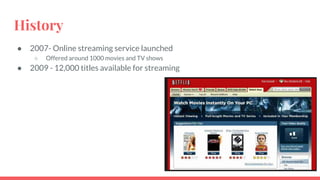 History
● 2007- Online streaming service launched
○ Offered around 1000 movies and TV shows
● 2009 - 12,000 titles available for streaming
 