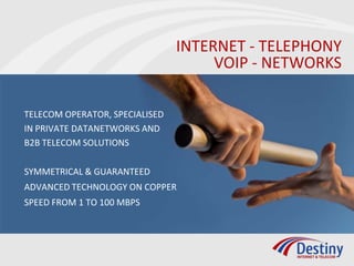 INTERNET - TELEPHONY
                                     VOIP - NETWORKS

TELECOM OPERATOR, SPECIALISED
IN PRIVATE DATANETWORKS AND
B2B TELECOM SOLUTIONS

SYMMETRICAL & GUARANTEED
ADVANCED TECHNOLOGY ON COPPER
SPEED FROM 1 TO 100 MBPS
 
