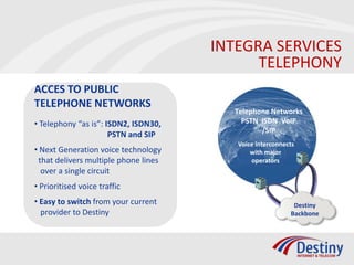 INTEGRA SERVICES
                                            TELEPHONY
ACCES TO PUBLIC
TELEPHONE NETWORKS
                                        Telephone Networks
• Telephony “as is”: ISDN2, ISDN30,       PSTN ISDN VoIP
                                               /SIP
                      PSTN and SIP
                                         Voice interconnects
• Next Generation voice technology           with major
 that delivers multiple phone lines          operators
  over a single circuit
• Prioritised voice traffic
• Easy to switch from your current                         Destiny
  provider to Destiny                                     Backbone
 