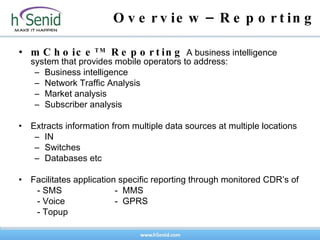 Overview–Reporting mChoice TM  Reporting  A business intelligence system that provides mobile operators to address: Business intelligence Network Traffic Analysis Market analysis Subscriber analysis Extracts information from multiple data sources at multiple locations IN Switches Databases etc Facilitates application specific reporting through monitored CDR’s of  - SMS -  MMS  - Voice -  GPRS - Topup   