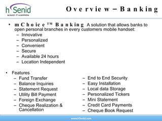 Overview–Banking mChoice TM  Banking  A solution that allows banks to open personal branches in every customers mobile handset: Innovative Personalized Convenient Secure Available 24 hours Location Independent Features Fund Transfer Balance Inquiries Statement Request Utility Bill Payment Foreign Exchange Cheque Realization & Cancellation   End to End Security Easy Installation Local data Storage Personalized Tickers Mini Statement Credit Card Payments Cheque Book Request   