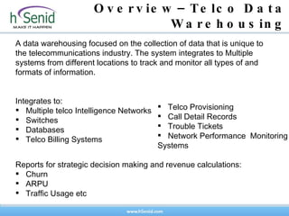 Overview–Telco Data Warehousing A data warehousing focused on the collection of data that is unique to the telecommunications industry. The system integrates to Multiple systems from different locations to track and monitor all types of and formats of information.  Integrates to:  Multiple telco Intelligence Networks  Switches  Databases  Telco Billing Systems  Reports for strategic decision making and revenue calculations: Churn  ARPU  Traffic Usage etc Telco Provisioning  Call Detail Records  Trouble Tickets  Network Performance  Monitoring Systems 