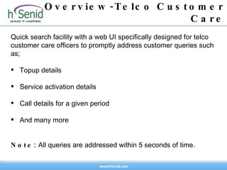 Overview-Telco Customer Care Quick search facility with a web UI specifically designed for telco customer care officers to promptly address customer queries such as; Topup details Service activation details Call details for a given period And many more Note:  All queries are addressed within 5 seconds of time.  
