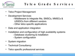 Telco Grade Services Telco Project Management Development Services - Middleware to integrate INs, SMSCs, MMSCs &      USSDCs from different vendors  - Other telco specific applications Data and application integration Installation and configuration of high availability systems - Database clustering & installation  - System configuration System migration Technical Consultancy Telco specific professional services 