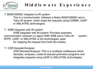 Middleware Experience    SMSC/MMSC integrator to IN system This is a communicator  between a Nokia SMSC/MMSC and a  Telco IN system, which maps the requests using CORBA, LDAP  or XML/HTML technologies.  WSB integrator with IN system WSB integrator with IN system: Provides seamless  communication  between a Logica CMG WSB and a Telco IN  system. RTPP, LDAP, or XML/HTML is the technologies  used  for mapping the request from both the entities.  CDR Decoder/Analyser CDR Decoder/Analyser: This is a multitask middleware which  decodes, analyses, create & execute promotion programs and  integrates requests using LDAP or XML/HTML technologies. 