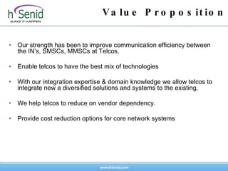 Value Proposition Our strength has been to improve communication efficiency between the IN’s, SMSCs, MMSCs at Telcos. Enable telcos to have the best mix of technologies With our integration expertise & domain knowledge we allow telcos to integrate new a diversified solutions and systems to the existing. We help telcos to reduce on vendor dependency. Provide cost reduction options for core network systems 