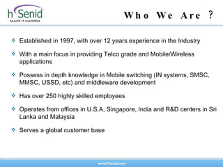 Established in 1997, with over 12 years experience in the Industry With a main focus in providing Telco grade and Mobile/Wireless applications Possess in depth knowledge in Mobile switching (IN systems, SMSC, MMSC, USSD, etc) and middleware development Has over 250 highly skilled employees  Operates from offices in U.S.A, Singapore, India and R&D centers in Sri Lanka and Malaysia Serves a global customer base Who We Are ? 