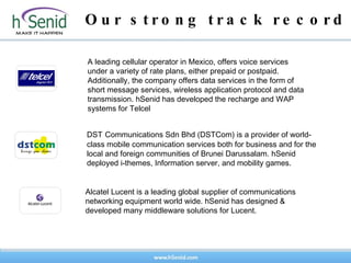 Our strong track record A leading cellular operator in Mexico, offers voice services under a variety of rate plans, either prepaid or postpaid. Additionally, the company offers data services in the form of short message services, wireless application protocol and data transmission. hSenid has developed the recharge and WAP  systems for Telcel Alcatel Lucent is a leading global supplier of communications networking equipment world wide. hSenid has designed & developed many middleware solutions for Lucent. DST   Communications Sdn Bhd (DSTCom) is a provider of world-class mobile communication services both for business and for the local and foreign communities of Brunei Darussalam. hSenid deployed i-themes, Information server, and mobility games.  