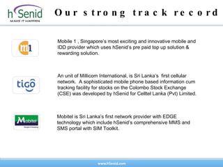 Our strong track record An unit of Millicom International, is Sri Lanka’s  first cellular network.  A sophisticated mobile phone based information cum tracking facility for stocks on the Colombo Stock Exchange (CSE) was developed by hSenid for Celltel Lanka (Pvt) Limited. Mobitel is Sri Lanka’s first network provider with EDGE technology which include hSenid’s comprehensive MMS and SMS portal with SIM Toolkit.  Mobile 1 , Singapore’s most exciting and innovative mobile and IDD provider which uses hSenid’s pre paid top up solution & rewarding solution. 