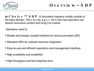 Overview–SDP mChoice TM  SDP , A  Innovation happens mostly outside of the telco domain .  The  challenges  lie in how fast operators can absorb innovative content and bring it to market Operators need to:  Simple and loosely coupled interface for service providers (SP) Standard APIs for network resource integration  Easy-to-use and efficient operations and management interface High availability and scalability* High throughput and fast response time 