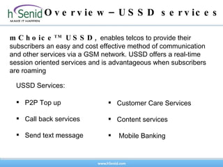 Overview–USSD services mChoice TM  USSD ,  enables telcos to provide their subscribers an easy and cost effective method of communication and other services via a GSM network.  USSD offers a real-time session oriented services and  is advantageous when subscribers are roaming P2P Top up Call back services Send text message USSD Services: Customer Care Services Content services Mobile Banking 
