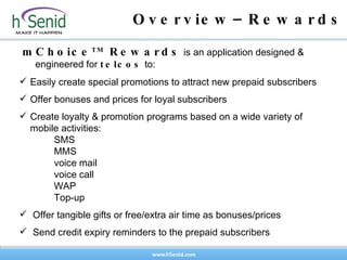 Overview–Rewards mChoice TM  Rewards  is an application designed & engineered for  telcos  to: Easily create special promotions to attract new prepaid subscribers Offer bonuses and prices for loyal subscribers Create loyalty & promotion programs based on a wide variety of mobile activities: SMS MMS voice mail voice call WAP Top-up Offer tangible gifts or free/extra air time as bonuses/prices  Send credit expiry reminders to the prepaid subscribers 