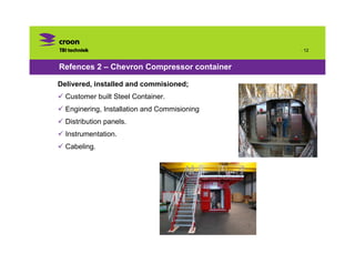 · 12


Refences 2 – Chevron Compressor container

Delivered, installed and commisioned;
  Customer built Steel Container.
  Enginering, Installation and Commisioning
  Distribution panels.
  Instrumentation.
  Cabeling.
 