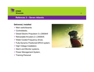 · 13


 Refences 3 – Seven Atlantic


Delivered, installed and commissioned:
  Main switchboards.
  Controldesks.
  Diesel Electric Propulsion 3 x 2950kW
  Retractable thrusters 2 x 2400kW.
  Water Cooled Frequency drives.
  Fully Dynamic Positioned DP2/3 system.
  High Voltage Installation.
  Alarm and Monitor systems.
  Power Management System.
  Training Personal
 