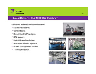 · 14


 Latest Delivery – HLV 5000 Oleg Strashnov

Delivered, installed and commissioned:
  Main switchboards.
  Controldesks.
  Diesel Electric Propulsion.
  DP2 system.
  High Voltage Installation.
  Alarm and Monitor systems.
  Power Management System.
  Training Personal.
 