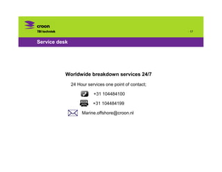 · 17


Service desk




           Worldwide breakdown services 24/7
               24 Hour services one point of contact;

                          +31 104484100

                          +31 104484199

                    Marine.offshore@croon.nl
 