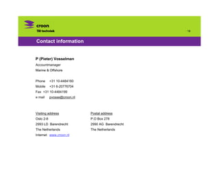 · 18


Contact information


P (Pieter) Vosselman
Accountmanager
Marine & Offshore


Phone      +31 10-4484160
Mobile     +31 6-20776704
Fax +31 10-4484199
e mail     pvosse@croon.nl



Visiting address             Postal address
Oslo 2-8                     P.O Box 278
2993 LD Barendrecht          2990 AG Barendrecht
The Netherlands              The Netherlands
Internet www.croon.nl
 