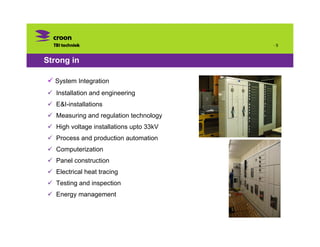 ·5



Strong in

  System Integration
   Installation and engineering
   E&I-installations
   Measuring and regulation technology
   High voltage installations upto 33kV
   Process and production automation
   Computerization
   Panel construction
   Electrical heat tracing
   Testing and inspection
   Energy management
 