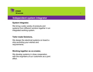 ·7



Independent system integrator
System Integrator,
We bring a wide variety of products and
systems from different vendors together in an
integrated working system.


Tailor made Solutions,
We design the electrical systems on board a
ship according your wishes and
requirements.


Working together as co-creator,
We develop systems in close cooperation
with the engineers of our customers as a joint
effort.
 