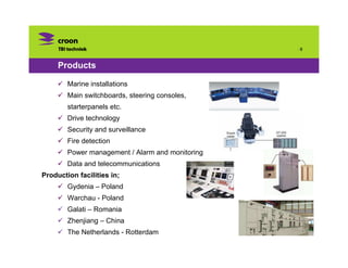 ·8



     Products

        Marine installations
        Main switchboards, steering consoles,
        starterpanels etc.
        Drive technology
        Security and surveillance
        Fire detection
        Power management / Alarm and monitoring
        Data and telecommunications
Production facilities in;
        Gydenia – Poland
        Warchau - Poland
        Galati – Romania
        Zhenjiang – China
        The Netherlands - Rotterdam
 