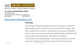 a2 ARBUENA ARCHITECTS
3/19/2019 ARBUENA ARCHITECTS 1
AR. ALLEN R. BUENAVENTURA, MSCM
Principal Architect
47 Ashley St. North Fairview Park, Quezon City
0917 5192551 0925 7387272
ARCHITECTS . ENGINEERS . CONSTRUCTION PROJECT MANAGERS
Philosophy
Our Design Philosophy always pursues to produce excellence:
high quality work, completed on time and within budget. We
give emphasis on function, maximized use of space, flexibility,
client needs, and use of environmentally friendly materials that
are durable and economical. We believe in timeless
architecture in building design, creating architecture that will
generate equilibrium with the people and the community.
www.arbuenaarchitects.com
 