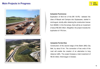Main Projects in Progress



                            Autopista Fluminense
                            Duplication of 59.6 km of the BR 101/RJ        between the
                            cities of Macaé and Campos dos Goytacazes, started in
                            mid-August, shortly after obtaining the construction license
                            from IBAMA. In this first phase, there will be an investment
                            of about R$ 200 million. Altogether, the project includes the
                            duplication of 176.6 km.




                            Autopista Fernão Dias
                            Construction of the second stage of the Betim (MG) City
                            Belt, by about 9 km. The connection of two ends of the
                            road will enable the creation of an alternative to long
                            distance traffic. The project foresees a total investment of
                            R$ 35 million. Work began in October.




                                                                                            18
 