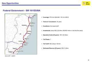 New Opportunities


 Federal Government – BR 101/ES/BA


                                        Coverage: 475.9 km (BA-698 – ES, km 458.4)


                                        Terms of Concession: 25 years


                                        Conditions: the lowest tariff


                                        Investments: about R$ 2,35 billion (R$ 893 million in the first five years)


                                        Operation Costs (25 years): R$ 1,64 billion


                                        Toll Plazas: 7


                                        Toll Tariff: R$ 6.28 per 100 Km


                                        Estimated Revenue (25 years): R$ 6,7 billion




   Source: ANTT - Jan/2010




                                                                                                                       22
 