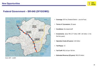 New Opportunities


 Federal Government – BR-040 (DF/GO/MG)


                                             Coverage: 937 km (Federal District – Juiz de Fora)


                                             Terms of Concession: 25 years


                                             Conditions: the lowest tariff


                                             Investments: about R$ 2,77 billion (R$ 1,29 billion in the
                                              first five years)


                                             Operation Costs (25 years): 2,02 billion


                                             Toll Plazas: 12


                                             Toll Tariff: R$ 3.43 per 100 Km


                                             Estimated Revenue (25 years): R$ 8,76 billion
   Source: ANTT - Jan/2007




                                                                                                           24
 