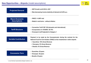 New Opportunities – Airports (model assumptions)


                                                                  GDP Growth (until 2014): LDO ¹
          Projected Demand
                                                                  Rate decreasing income elasticity of demand at 0.25% p.a.



                                                                  WACC = 6.46% real
            Macro Economic
             Assumptions                                          Model in real terms – without inflation



                                                                  Connection Tariff: R$ 7.00 (domestic and international)
             Tariff Structure                                     Incorporation of ATAERO: 20.75%
                                                                  Viracopos’s tariff adjusted to Category 1



                                                          Payment to be made by the Concessionaire during the contract for the
       Variable Contribution                              National Fund for Civil Aviation (FNAC) to the investments in other airports
                                                                  Guarulhos: 10% Gross Revenue
                                                                  Viracopos: 5% Gross Revenue
                                                                  Brasília: 2% Gross Revenue


                                                                  Guarulhos: 20 years
           Concession Term                                        Viracopos: 30 years
                                                                  Brasília: 25 years

                                                                                                                                         27
      ¹ Lei de Diretrizes Orçamentárias (Budget Guidelines Law
 