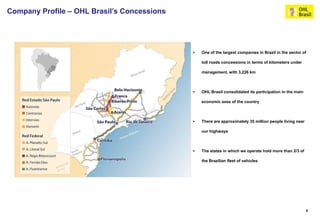 Company Profile – OHL Brasil’s Concessions




                                                One of the largest companies in Brazil in the sector of

                                                 toll roads concessions in terms of kilometers under

                                                 management, with 3,226 km



                                                OHL Brasil consolidated its participation in the main

                                                 economic axes of the country



                                                There are approximately 35 million people living near

                                                 our highways



                                                The states in which we operate hold more than 2/3 of

                                                 the Brazilian fleet of vehicles




                                                                                                         6
 