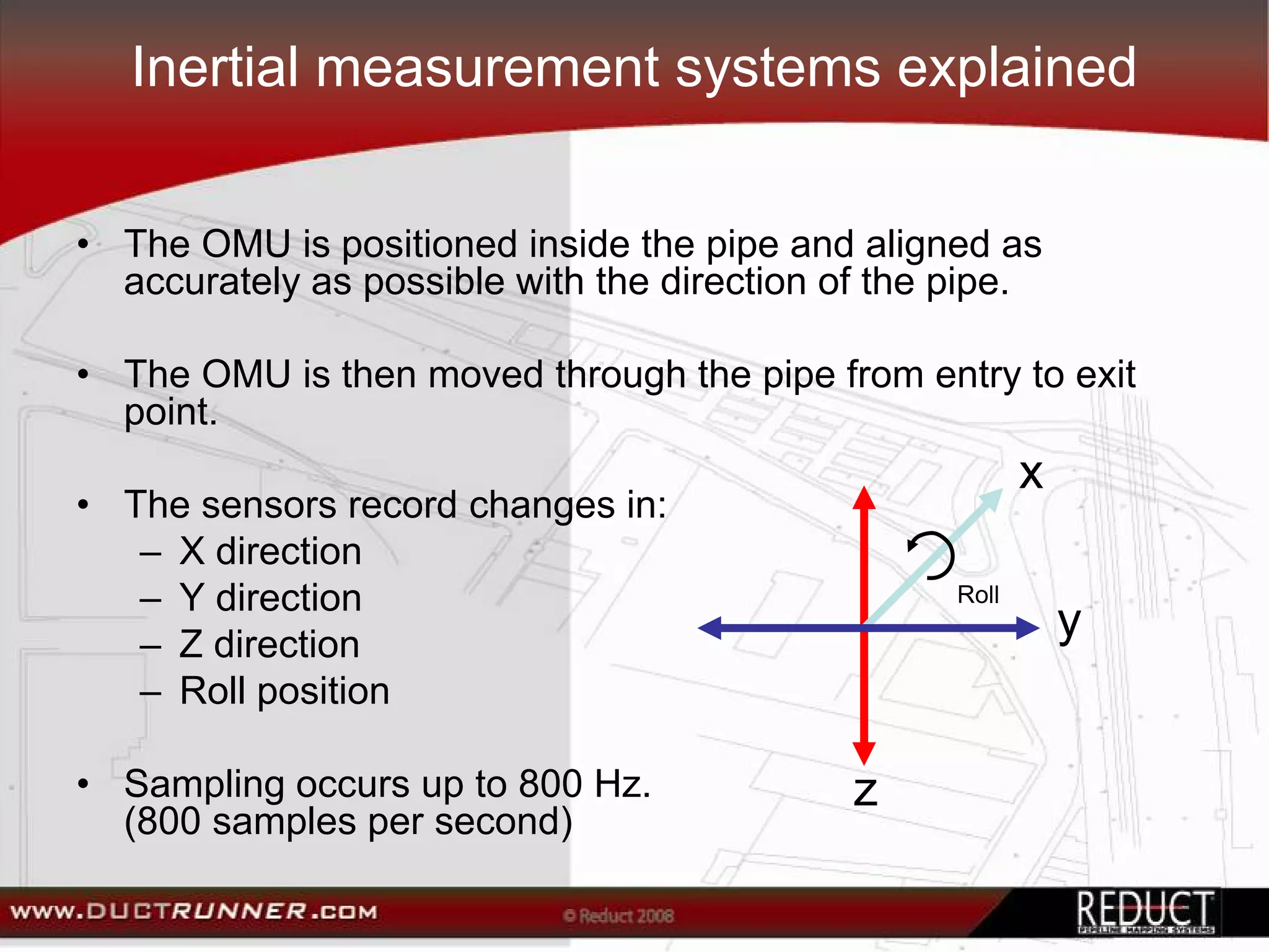 Inertial measurement systems explained


• The OMU is positioned inside the pipe and aligned as
  accurately as possible with the direction of the pipe.

• The OMU is then moved through the pipe from entry to exit
  point.
                                                          x
• The sensors record changes in:
   – X direction
   – Y direction                                   Roll

   – Z direction
                                                              y
   – Roll position

• Sampling occurs up to 800 Hz.              z
  (800 samples per second)
 