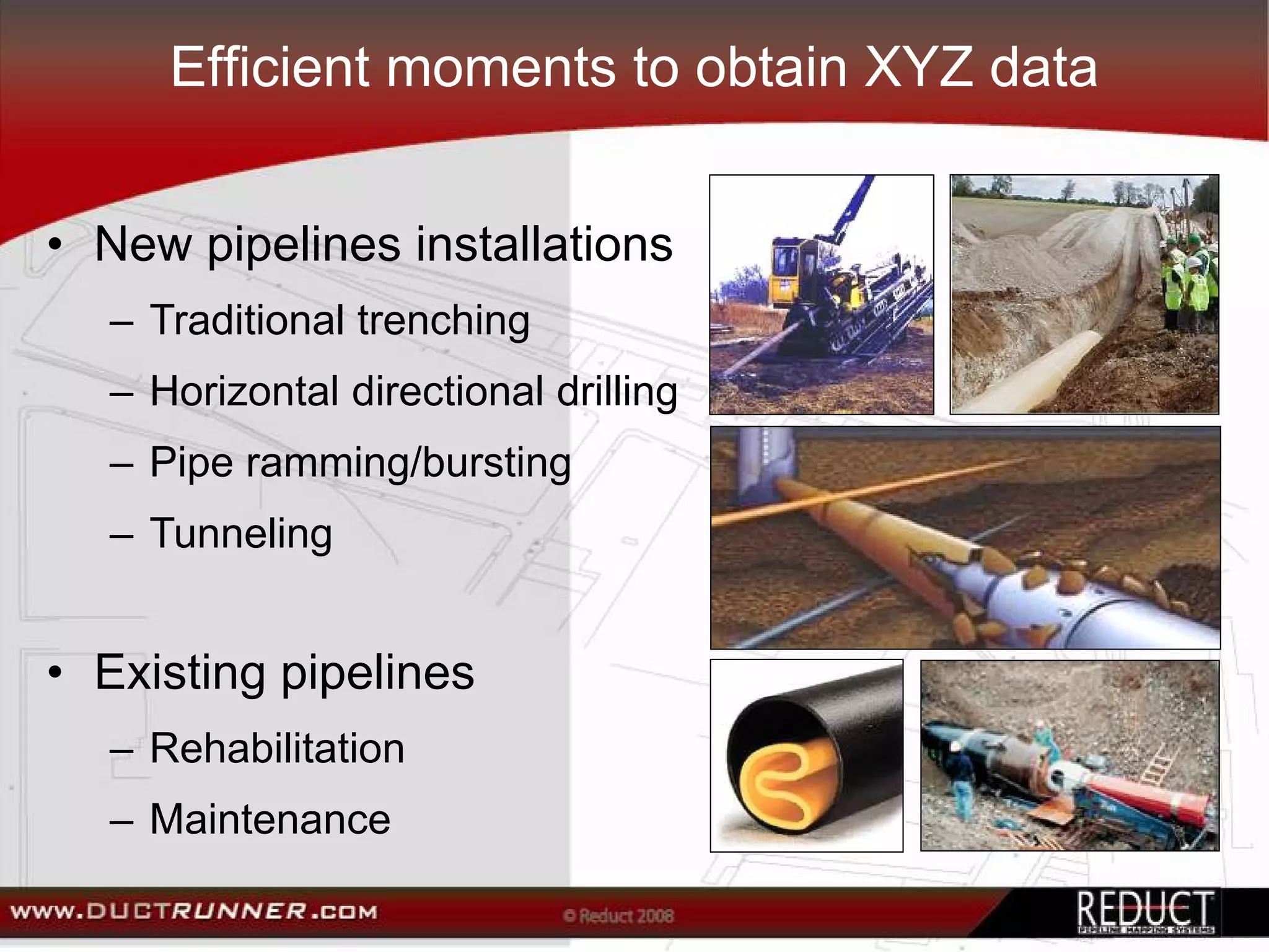 Efficient moments to obtain XYZ data


• New pipelines installations
  – Traditional trenching
  – Horizontal directional drilling
  – Pipe ramming/bursting
  – Tunneling


• Existing pipelines
  – Rehabilitation
  – Maintenance
 