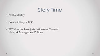 Story Time
• Net Neutrality
• Comcast Corp. v. FCC.
• FCC does not have jurisdiction over Comcast
Network Management Policies