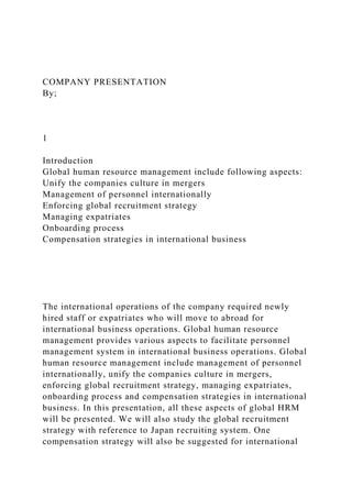 COMPANY PRESENTATION
By;
1
Introduction
Global human resource management include following aspects:
Unify the companies culture in mergers
Management of personnel internationally
Enforcing global recruitment strategy
Managing expatriates
Onboarding process
Compensation strategies in international business
The international operations of the company required newly
hired staff or expatriates who will move to abroad for
international business operations. Global human resource
management provides various aspects to facilitate personnel
management system in international business operations. Global
human resource management include management of personnel
internationally, unify the companies culture in mergers,
enforcing global recruitment strategy, managing expatriates,
onboarding process and compensation strategies in international
business. In this presentation, all these aspects of global HRM
will be presented. We will also study the global recruitment
strategy with reference to Japan recruiting system. One
compensation strategy will also be suggested for international
 