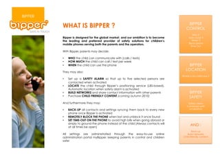 BIPPER
                                                                                          BIPPER
         WHAT IS BIPPER ?                                                                CONTROL
                                                                                               Who ?
         Bipper is designed for the global market, and our ambition is to become           How much ?
         the leading and preferred provider of safety solutions for children’s                When ?
                                                                                           Block phone
         mobile phones serving both the parents and the operators.
                                                                                             Time Out

         With Bipper, parents may decide:

         •    WHO the child can communicate with (calls / texts)
         •    HOW MUCH the child can call / text per week
         •    WHEN the child can use the phone                                             BIPPER
                                                                                         LOCATION
         They may also:
                                                                                      Where is my child now ?
         •    Set up a SAFETY ALARM so that up to five selected persons are
              contacted when activated
         •    LOCATE the child through Bipper’s positioning service (LBS-based).
              Automatic location when safety alarm is activated
         •    BUILD NETWORKS and share contact information with other parents               BIPPER
         •    Purchase CHILD FRIENDLY CONTENT (coming autumn 2010)                          SAFETY
         And furthermore they may:                                                         Safety alarm
                                                                                          Combined with
         •    BACK-UP all contacts and settings syncing them back to every new              localisation
              phone once Bipper is activated
         •    REMOTELY BLOCK THE PHONE when lost and unblock it once found
         •    SET TIME-OUT ON THE PHONE to avoid high bills when going abroad or
              simply to ground the phone instead of the child (Always contacts will
              at all times be open)
                                                                                             AND :
                                                                                              Back-up
         All settings are administrated through the easy-to-use online                     Build networks
         administration portal myBipper, keeping parents in control and children       Child friendly content
         safe!
 