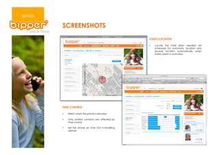 BIPPER

         SCREENSHOTS
                                                        CHILD LOCATOR

                                                        •    Locate the child when needed, set
                                                             schedules for automatic location and
                                                             receive location automatically when
                                                             Safety alarm is activated




         TIME CONTROL

         •    Select when the phone is blocked

         •    Only Limited contacts are affected by
              Time control

         •    Set the phone on Time Out if travelling
              abroad
 