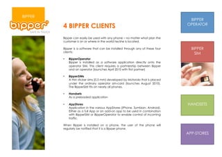 BIPPER
                                                                                   BIPPER
         4 BIPPER CLIENTS                                                         OPERATOR


         Bipper can easily be used with any phone – no matter what plan the
         customer is on or where in the world he/she is located.

         Bipper is a software that can be installed through any of these four       BIPPER
         clients:
                                                                                      SIM
         •    BipperOperator
              Bipper is installed as a software application directly onto the
              operator SIM. This client requires a partnership between Bipper
              and an operator (launches April 2010 with first partner)

         •    BipperSIMs
              A thin sticker sims (0,5 mm) developed by Motorola that is placed
              under the ordinary operator sim-card (launches August 2010).
              The BipperSIM fits on nearly all phones.

         •    Handsets
              As a preloaded application

         •    AppStores                                                           HANDSETS
              Application in the various AppStores (iPhone, Symbian, Android).
              Either as a full App or an add-on app to be used in combination
              with BipperSIM or BipperOperator to enable control of incoming
              traffic.

         When Bipper is installed on a phone, the user of the phone will
         regularly be notified that it is a Bipper phone.
                                                                                  APP-STORES
 