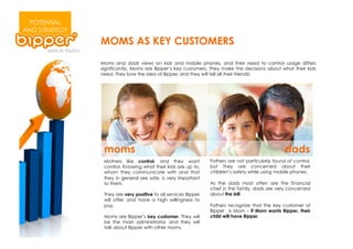 POTENTIAL
AND STRATEGY
               MOMS AS KEY CUSTOMERS
               Moms and dads views on kids and mobile phones, and their need to control usage differs
               significantly. Moms are Bipper’s key customers. They make the decisions about what their kids
               need. They love the idea of Bipper, and they will tell all their friends!




                moms                                                                              dads
                Mothers like control, and they want             Fathers are not particularly found of control,
                control. Knowing what their kids are up to,     but they are concerned about their
                whom they communicate with and that             children’s safety while using mobile phones.
                they in general are safe, is very important
                to them.                                        As the dads most often are the financial
                                                                chief in the family, dads are very concerned
                They are very positive to all services Bipper   about the bill.
                will offer, and have a high willingness to
                pay.                                            Fathers recognize that the key customer of
                                                                Bipper is Mom – if Mom wants Bipper, their
                Moms are Bipper’s key customer. They will       child will have Bipper.
                be the main administrator, and they will
                talk about Bipper with other moms.
 