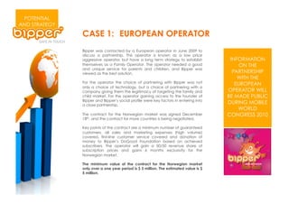 POTENTIAL
AND STRATEGY
               CASE 1: EUROPEAN OPERATOR
               Bipper was contacted by a European operator in June 2009 to
               discuss a partnership. This operator is known as a low price
               aggressive operator, but have a long term strategy to establish         INFORMATION
               themselves as a Family Operator. The operator needed a good                 ON THE
               and unique service for parents and children, and Bipper was
               viewed as the best solution.                                             PARTNERSHIP
                                                                                          WITH THE
               For the operator the choice of partnering with Bipper was not             EUROPEAN
               only a choice of technology, but a choice of partnering with a
               company giving them the legitimacy of targeting the family and         OPERATOR WILL
               child market. For the operator gaining access to the founder of        BE MADE PUBLIC
               Bipper and Bipper’s social profile were key factors in entering into
               a close partnership.
                                                                                      DURING MOBILE
                                                                                          WORLD
               The contract for the Norwegian market was signed December              CONGRESS 2010
               18th, and the contract for more countries is being negotiated.

               Key points of the contract are a minimum number of guaranteed
               customers, all sales and marketing expenses (high volume)
               covered, first-line customer service covered and donation of
               money to Bipper’s DoGood Foundation based on achieved
               subscribers. The operator will gain a 50/50 revenue share of
               subscription prices and gains 6 months exclusivity for the
               Norwegian market.

               The minimum value of the contract for the Norwegian market
               only over a one year period is $ 3 million. The estimated value is $
               5 million.
 