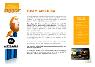 POTENTIAL
AND STRATEGY
               CASE 2: MOTOROLA
               Motorola is Bipper’s developer and supplier of the very thin sim-
               cards to be inserted under the normal operator sim-cards                    SHORT FACTS
               (referred to as BipperSIM) as well as the servers for the Bipper            MOTOROLA:
               platform that the BipperSIMs communicate with.
                                                                                      •  Founded in 1928
               These BipperSIM stickers are thin enough to fit into most GSM          •  American
               phones, and will work with any GSM operator. The sims will be             multinational Fortune
               branded BipperSIMs and will be distributed in boxes containing            100 telecom company
               the sim, a user manual and a gift for the child. The boxes will also   •  Three devisions:
               carry Motorola’s logo.
                                                                                         1.  Enterprise mobility
               Bipper and Motorola have entered into a close partnership and                 solutions
               will work together in launching the BipperSIM in the market.              2.  Home & Networks
               Motorola develops the Bipper platform and sets up servers at a                Mobility
               highly reduced rates and charges a low premium on the                     3.  Mobile devices
               delivered BipperSIMs.

               Innovation Norway takes a great interest in Bipper’s partnership          www.motorola.com
               with Motorola and will offer Bipper grants based on this.

               The minimum value of the developer and supplier contract with
               Motorola is $ 1,2 million.

               In addition to this the value of co-branding still unknown Bipper
               with Motorola in entering the market as well as access to
               Motorola’s network, has to be taken into account.
 
