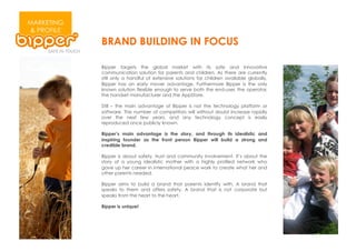 MARKETING
& PROFILE
            BRAND BUILDING IN FOCUS

            Bipper targets the global market with its safe and innovative
            communication solution for parents and children. As there are currently
            still only a handful of extensive solutions for children available globally,
            Bipper has an early mover advantage. Furthermore Bipper is the only
            known solution flexible enough to serve both the end-user, the operator,
            the handset manufacturer and the AppStore.

            Still – the main advantage of Bipper is not the technology platform or
            software. The number of competitors will without doubt increase rapidly
            over the next few years, and any technology concept is easily
            reproduced once publicly known.

            Bipper’s main advantage is the story, and through its idealistic and
            inspiring founder as the front person Bipper will build a strong and
            credible brand.

            Bipper is about safety, trust and community involvement. It’s about the
            story of a young idealistic mother with a highly profiled network who
            gave up her career in international peace work to create what her and
            other parents needed.

            Bipper aims to build a brand that parents identify with. A brand that
            speaks to them and offers safety. A brand that is not corporate but
            speaks from the heart to the heart.

            Bipper is unique!
 