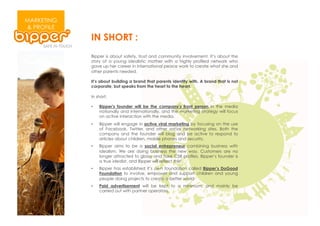 MARKETING
& PROFILE
            IN SHORT :
            Bipper is about safety, trust and community involvement. It’s about the
            story of a young idealistic mother with a highly profiled network who
            gave up her career in international peace work to create what she and
            other parents needed.

            It’s about building a brand that parents identify with. A brand that is not
            corporate, but speaks from the heart to the heart.

            In short:

            •    Bipper's founder will be the company's front person in the media
                 nationally and internationally, and the marketing strategy will focus
                 on active interaction with the media.
            •    Bipper will engage in active viral marketing by focusing on the use
                 of Facebook, Twitter, and other social networking sites. Both the
                 company and the founder will blog and be active to respond to
                 articles about children, mobile phones and security.
            •    Bipper aims to be a social entrepreneur combining business with
                 idealism. We are doing business the new way. Customers are no
                 longer attracted to glossy and fake CSR profiles. Bipper’s founder is
                 a true idealist, and Bipper will reflect this!
            •    Bipper has established it’s own foundation called Bipper’s DoGood
                 Foundation to involve, empower and support children and young
                 people doing projects to create a better world
            •    Paid advertisement will be kept to a minimum, and mainly be
                 carried out with partner operators.
 