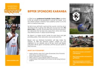 MARKETING
 & PROFILE
                   BIPPER SPONSORS KARANBA

                   In 2004 former professional footballer Tommy Nilsen travelled
                   to Rio de Janeiro to say goodbye to soccer. His career as a
                   top division player in Norway had suddenly come to an end
                   due to a serious knee injury.

                   He fell in love with both a girl and the country, and has since
                   devoted his life to giving over 200 poor young boys from the
                   slums of Rio a new life. He provides food and soccer practice,
                   but demands that his boys stay away from crime and drugs
                   and attend school. It’s about social training!

                   His dream is a large soccer center for poor boys and girls
                   providing safety, food, education and soccer practice.

                   Bipper and our DoGood foundation will help make this
                   happen. $ 1000 per DoGood project carried out and
                   registered on our website, plus ¢ 50 per month per Bipper
                   subscriber will be given to Karanba until the Soccer Center is
                   fully financed.
                                                                                         BCD2DE:#F;G:C8#0ECD2#H0I03E0J#
                   WHAT’S IN IT FOR BIPPER?
                                                                                         •    .K<JLL444M$)@-@A%M9)1L4&-9.N
                   •  Media attention when the tv-series (8 episodes) about Karanba           OPQ2'20&%%R);#
                      starts airing in Scandinavia 2010
                   •  Product placement in the Karanba book                              •    .K<JLL444M$)@-@A%M9)1L4&-9.NOPS
                   •  3000 copies of a special Bipper edition of the book                     T5U/20,VBW#
                   •  A great project that inspires and involves the kids doing DoGood
[[[MH0I03E0MC,#      projects
                                                                                         •    .K<JLL444M$)@-@A%M9)1L4&-9.N
                                                                                              OPA>:7XHQ@F?;Y/%&-@'%P'%(<)7(%Z4
                                                                                              &-9.#
 