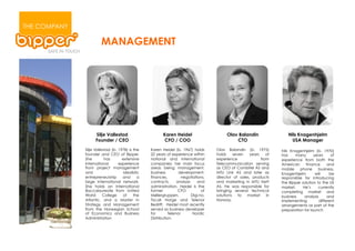 THE COMPANY

                       MANAGEMENT




                    Silje Vallestad                      Karen Heidel                      Olav Balandin                 Nils Knagenhjelm
                    Founder / CEO                         CFO / COO                            CTO                         USA Manager

              Silje Vallestad (b. 1978) is the    Karen Heidel (b. 1967) holds        Olav Balandin (b. 1975)         Nils Knagenhjelm (b. 1970)
              founder and CEO of Bipper.          22 years of experience within       holds     seven   years    of   has    many       years      of
              She         has       extensive     national and international          experience              from    experience from both the
              international       experience      companies; her main focus           Telecommunication serving       American      finance      and
              from project management             areas being management,             as CEO of Combitel AS and       mobile    phone      business.
              and                    idealistic   business         development,       MTU Link AS and later as        Knagenhjelm        will     be
              entrepreneurship      and       a   finances,          negotiations,    director of sales, products     responsible for introducing
              large international network.        contracts,      analysis    and     and marketing in MTU Nett       the Bipper solution to the US
              She holds an International          administration. Heidel is the       AS. He was responsible for      market.     He’s     currently
              Baccalaureate from United           former           CFO           of   bringing several technical      completing market and
              World      College    of     the    Møllergruppen,           Digi.no,   solutions    to market     in   business     analysis      and
              Atlantic, and a Master in           Tiscali Norge and Telenor           Norway.                         implementing          different
              Strategy and Management             Bedrift.! Heidel most recently                                      arrangements as part of the
              from the Norwegian School           served as business developer                                        preparation for launch
              of Economics and Business           for        Telenor        Nordic
              Administration                      Distribution.
 