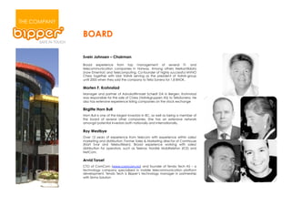 THE COMPANY

              BOARD

              Svein Johnsen – Chairman

              Broad experience from top management of several IT- and
              telecommunication companies in Norway. Among others Merkantildata
              (now Ementor) and Telecomputing. Co-founder of highly successful MVNO
              Chess together with Idar Vollvik serving as the president of Vollvik-group
              until 2005 when they sold the company to Telia Sonera for 1,8 BNOK.

              Morten F. Krohnstad
              Manager and partner of Advokatfirmaet Schødt DA in Bergen. Krohnstad
              was responsible for the sale of Chess (Vollvikgruppen AS) to TeliaSonera. He
              also has extensive experience listing companies on the stock exchange

              Birgitte Horn Bull
              Horn Bull is one of the largest investors in BC, as well as being a member of
              the board of several other companies. She has an extensive network
              amongst potential investors both nationally and internationally.

              Roy Westbye
              Over 12 years of experience from telecom with experience within sales/
              marketing and distribution. Former Sales & Marketing director of ComHouse
              (Klart Svar and Telebutikken). Broad experience working with sales/
              distribution for operators, such as Telenor, Nordisk Mobiltelefon (ICE) and
              NetCom.

              Arvid Torset
              CTO of ComCom (www.comcom.no) and founder of Tendo Tech AS – a
              technology company specialized in mobile telecommunication platform
              development. Tendo Tech is Bipper’s technology manager in partnership
              with Sirma Solution
 