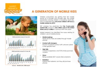 MARKET
RESEARCH
                                      A GENERATION OF MOBILE KIDS
                                          Children everywhere are getting their first mobile
                                          phone at a younger and younger age. The mobile
                                          penetration among children is increasing drastically,
                                          and it is estimated that all school children will have a
                                          mobile solution by 2015.

                                          IDC analyses has predicted that the 9-and-under
                                          market will increase to nine million users in the United
                                          States and $1.6 billion in revenue within few years.

                                          Market research has identified five issues relating to
                                          children’s use of mobile phones:

                                          •    Mobile bullying:
                                               Nearly 20 % of kids are bullied through mobile
                                               phones

                                          •    Contact with strangers:
                                               For 8 of 10 parents contact with unknown adults
                                               is their greatest fear!

                                          •    High bills:
                                               Content is expensive, and 70 % of kids purchase
                                               content

                                          •    Stress:
                                               Being available 24/7 causes stress symptoms

                                          •    Radiation:
                                               Parents fear radiation, but they still purchase
                                               phones
   Source: MobileYouth, 2008 report
 
