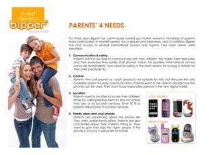 MARKET
RESEARCH
           PARENTS’ 4 NEEDS
           For three years Bipper has continuously carried out market research. Hundreds of parents
           have participated in market surveys, focus groups and interviews, and in addition, Bipper
           has had access to several international surveys and reports. Four main needs were
           identified:

           1.  Communication & safety
               Parents want to be able to communicate with their children. This makes them feel safer,
               and their everyday lives easier. Cell phones makes this possible. International surveys
               conclude that parents’ own need for safety is the main reason for buying a mobile for
               their child (nearly 80 %).

           2.  Control
               Parents view cell phones as ‘adult’ products not suitable for kids, but they are the only
               available option for easy communication. Parents want to be able to decide how the
               phones can be used. They want to be responsible parents in the new digital world.

           3.  Location
               Parents want to be able to locate their children.
               Either by calling/texting them to find out where
               they are, or by location services. Over 70 % of
               parents are positive to location services.

           4.  Family plans and cool phones
               Parents are concerned about the phone bill.
               They often prefer family plans. Parents are also
               concerned about their children fitting in. They
               want to give their kids the ‘right’ phone. If the
               phone is un-cool, it will be left at home!
 