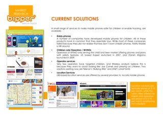 MARKET
RESEARCH
           CURRENT SOLUTIONS
           A small range of services to make mobile phones safer for children or enable tracking, are
           available:

           •    Kiddy phones
                A number of companies have developed mobile phones for children. All of these
                products have in common that they resemble toys. While most of these companies
                failed because they did not realize that kids don’t want childish phones, Firefly Mobile
                is still around.
           •    Children only Operators / MVNOs
                Operators or MVNO only serving the child and teen market offering phones and plans
                with safety features. US based Kajeet launched in 2007, and Danish Wigomo
                launched in 2009.
           •    Operator services
                Very few operators have targeted children, and Wireless analysts believe this is
                because they want to avoid looking like Joe Camel and preying on children. Two
                solutions existing now are Telenor’s ‘Bullying filter’ and AT&T’s smart limits
           •    Location Services
                LBS-based location services are offered by several providers to locate mobile phones




                                                                                         Location solutions are
                                                                                         typically priced at $ 10
                                                                                         per month, while the
                                                                                         safety filters offered by
                                                                                         Kajeet and operators
                                                                                         are priced at $ 5-10
                                                                                         per month (positioning
                                                                                         not included)
 