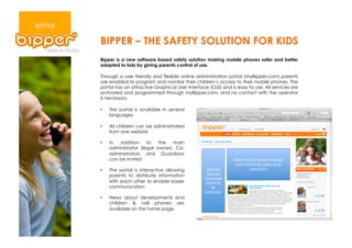 BIPPER

         BIPPER – THE SAFETY SOLUTION FOR KIDS
         Bipper is a new software based safety solution making mobile phones safer and better
         adapted to kids by giving parents control of use.

         Through a user friendly and flexible online administration portal (myBipper.com) parents
         are enabled to program and monitor their children’s access to their mobile phones. The
         portal has an attractive Graphical User Interface (GUI) and is easy to use. All services are
         activated and programmed through myBipper.com, and no contact with the operator
         is necessary.

         •    The portal is available in several
              languages

         •    All children can be administrated
              from one website

         •    In  addition     to   the   main
              administrator (legal owner), Co-
              administrators and Guardians
              can be invited                                          )*0+#!&(-./*#%)#'!&()*&+1-'#
                                                                       0-(1#%'*&!(%&#+%%)#(%#,*#
         •    The portal is interactive allowing          !""#$%&#            "-+./%+*"#
              parents to distribute information           '!&()*&#
                                                         %'*&!(%&#
              with each other to enable easier            +%%)#(%#
              communication                                  ,*#
                                                         "-+./%+*"#
         •    News about developments and
              children & cell phones are
              available on the home page
 